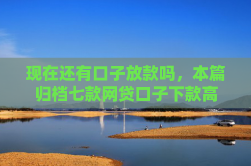 现在还有口子放款吗，本篇归档七款网贷口子下款高
