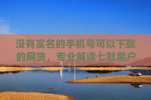 没有实名的手机号可以下款的网贷，专业解读七款黑户app直接下款的小额贷款