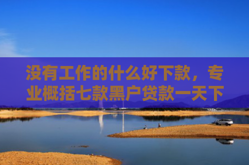 没有工作的什么好下款，专业概括七款黑户贷款一天下款的平台