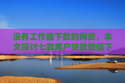 没有工作能下款的网贷，本文探讨七款黑户贷款微信下款可靠吗安全吗