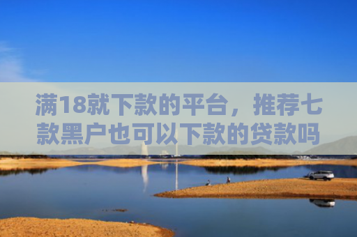 满18就下款的平台，推荐七款黑户也可以下款的贷款吗