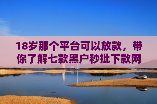 18岁那个平台可以放款，带你了解七款黑户秒批下款网贷口子
