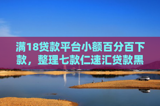 满18贷款平台小额百分百下款，整理七款仁速汇贷款黑户能下款吗