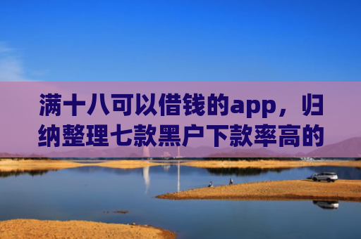 满十八可以借钱的app，归纳整理七款黑户下款率高的贷款平台