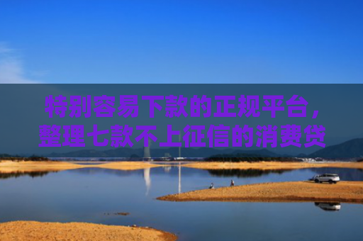 特别容易下款的正规平台，整理七款不上征信的消费贷款能下款吗