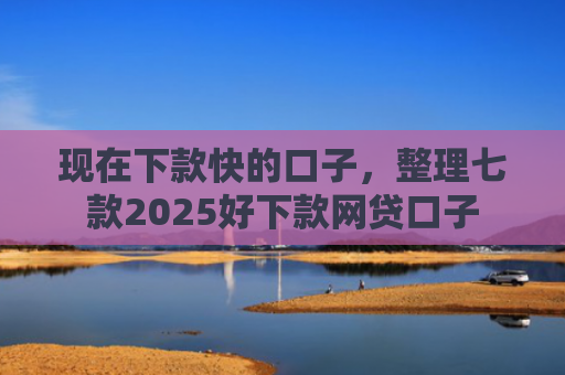 现在下款快的口子，整理七款2025好下款网贷口子