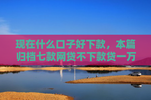 现在什么口子好下款，本篇归档七款网贷不下款贷一万的口子
