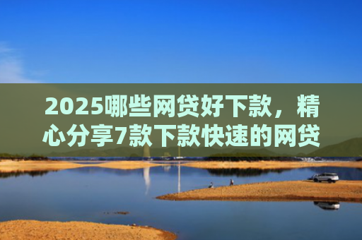 2025哪些网贷好下款，精心分享7款下款快速的网贷口子