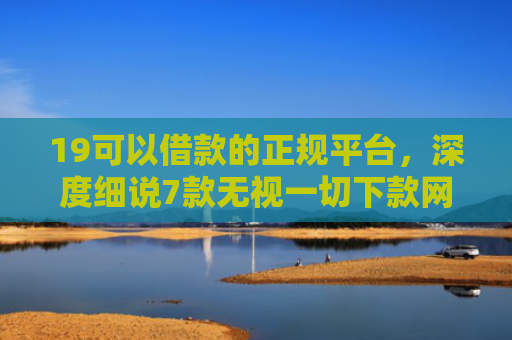 19可以借款的正规平台，深度细说7款无视一切下款网贷的口子