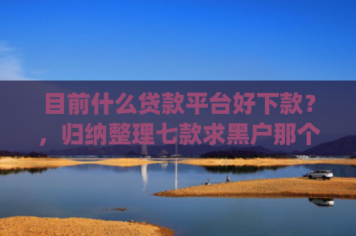 目前什么贷款平台好下款？，归纳整理七款求黑户那个app能下款
