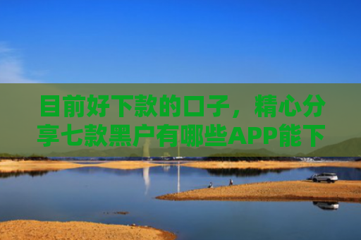 目前好下款的口子，精心分享七款黑户有哪些APP能下款