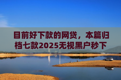 目前好下款的网贷，本篇归档七款2025无视黑户秒下款app