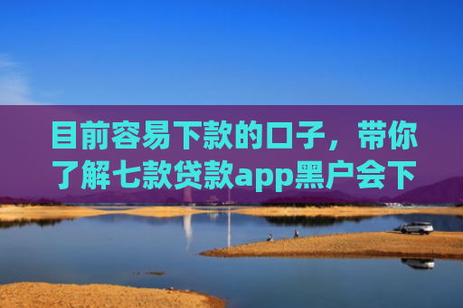 目前容易下款的口子，带你了解七款贷款app黑户会下款的