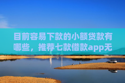 目前容易下款的小额贷款有哪些，推荐七款借款app无视黑户容易下款
