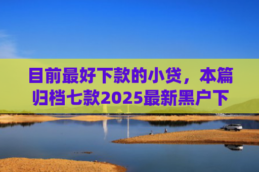 目前最好下款的小贷，本篇归档七款2025最新黑户下款app
