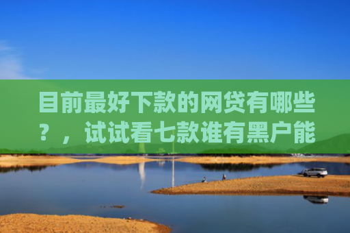 目前最好下款的网贷有哪些？，试试看七款谁有黑户能下款的app