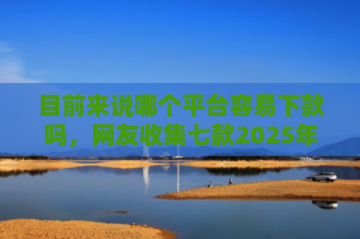 目前来说哪个平台容易下款吗，网友收集七款2025年黑户下款APP