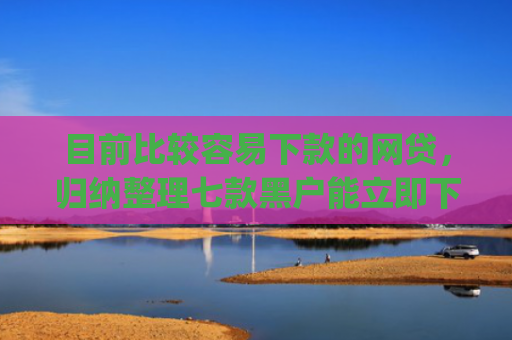 目前比较容易下款的网贷，归纳整理七款黑户能立即下款的app