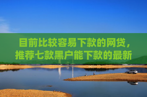 目前比较容易下款的网贷，推荐七款黑户能下款的最新app