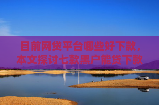 目前网贷平台哪些好下款，本文探讨七款黑户能贷下款的app