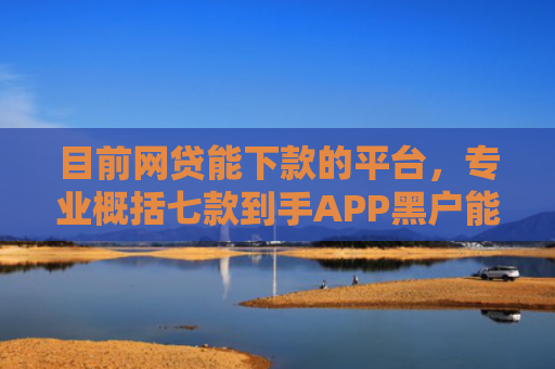 目前网贷能下款的平台，专业概括七款到手APP黑户能下款吗