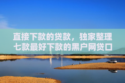 直接下款的贷款，独家整理七款最好下款的黑户网贷口子