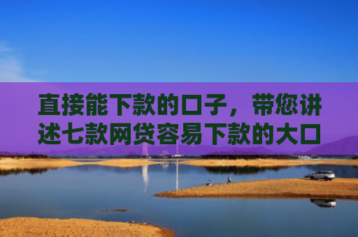 直接能下款的口子，带您讲述七款网贷容易下款的大口子