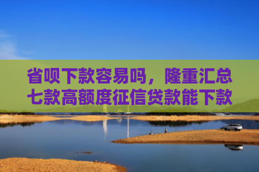 省呗下款容易吗，隆重汇总七款高额度征信贷款能下款吗