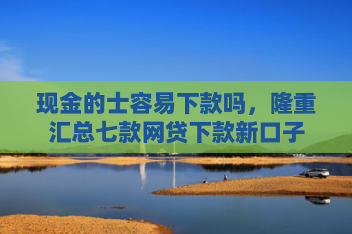 现金的士容易下款吗，隆重汇总七款网贷下款新口子