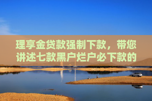 理享金贷款强制下款，带您讲述七款黑户烂户必下款的贷款