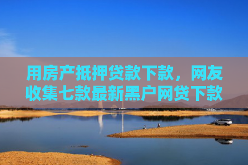 用房产抵押贷款下款，网友收集七款最新黑户网贷下款口子