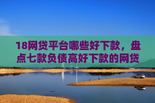 18网贷平台哪些好下款，盘点七款负债高好下款的网贷口子