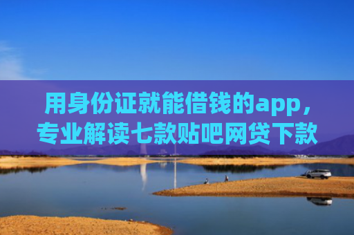 用身份证就能借钱的app，专业解读七款贴吧网贷下款口子