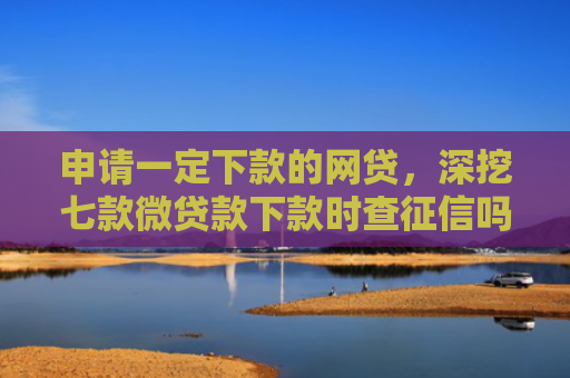 申请一定下款的网贷，深挖七款微贷款下款时查征信吗