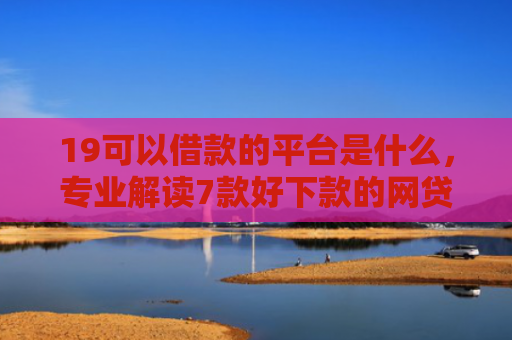 19可以借款的平台是什么，专业解读7款好下款的网贷口子5w