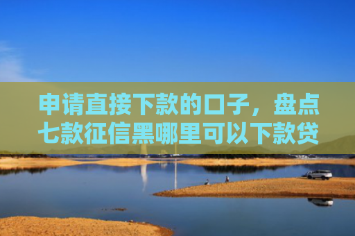 申请直接下款的口子，盘点七款征信黑哪里可以下款贷款