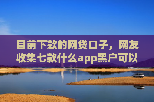 目前下款的网贷口子，网友收集七款什么app黑户可以下款