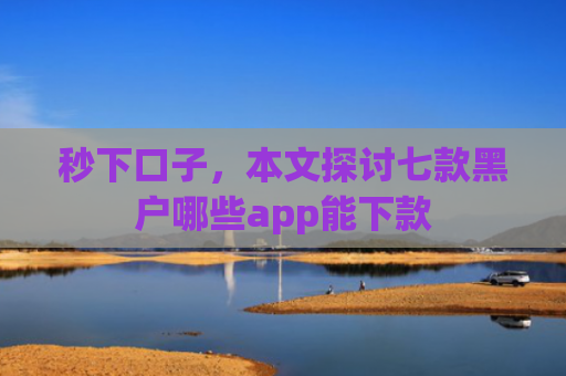 秒下口子，本文探讨七款黑户哪些app能下款