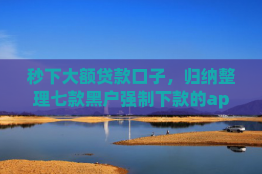 秒下大额贷款口子，归纳整理七款黑户强制下款的app