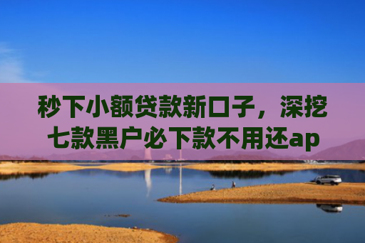 秒下小额贷款新口子，深挖七款黑户必下款不用还app