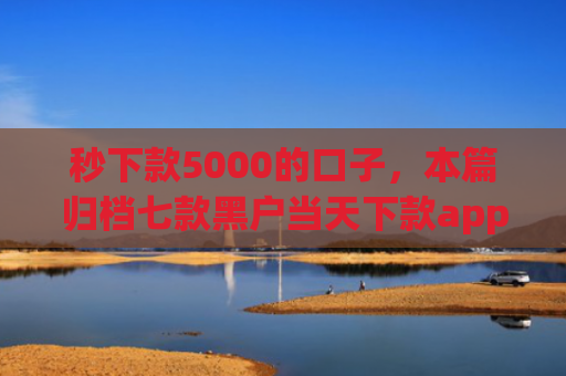 秒下款5000的口子，本篇归档七款黑户当天下款app