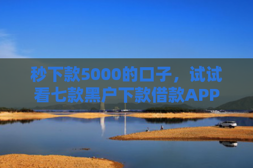 秒下款5000的口子，试试看七款黑户下款借款APP