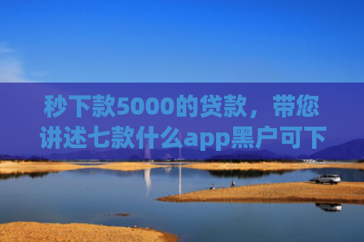 秒下款5000的贷款，带您讲述七款什么app黑户可下款