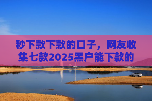 秒下款下款的口子，网友收集七款2025黑户能下款的APP