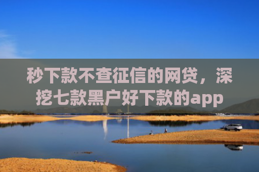 秒下款不查征信的网贷，深挖七款黑户好下款的app