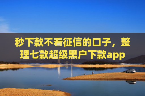 秒下款不看征信的口子，整理七款超级黑户下款app