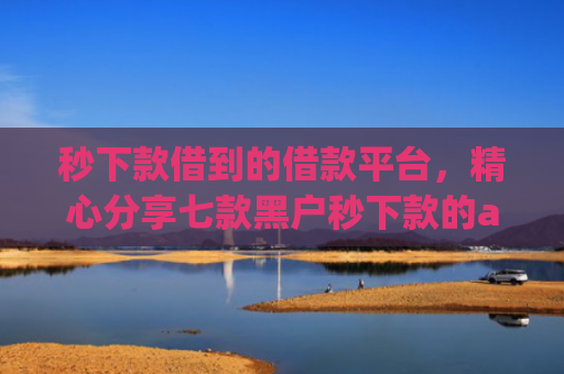 秒下款借到的借款平台，精心分享七款黑户秒下款的app放款