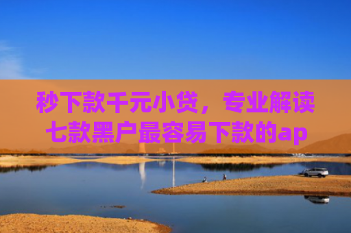 秒下款千元小贷，专业解读七款黑户最容易下款的app