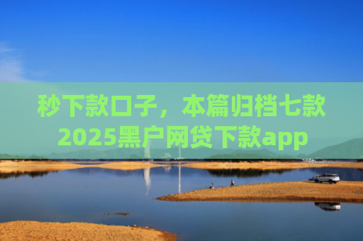 秒下款口子，本篇归档七款2025黑户网贷下款app