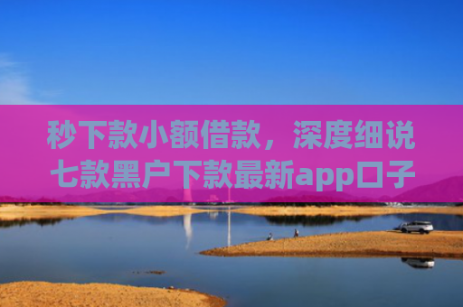 秒下款小额借款，深度细说七款黑户下款最新app口子